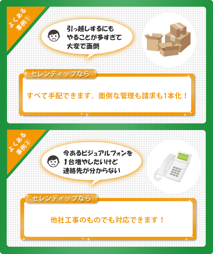 オフィスを移転するにもやることが多すぎるため大変で面倒ですが、セレンディップなら面倒な管理も請求も1本化で一括で全て手配できます。
今あるビジュアルフォンを1台増やしたいが連絡先がわからない、そんなときもセレンディップなら他社工事のものでも対応できます。