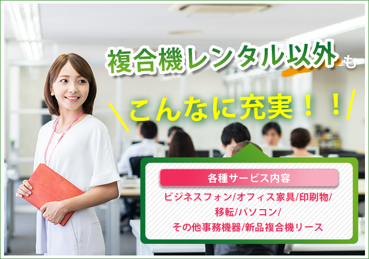 セレンディップは複合機レンタル以外もこんなに充実! ビジネスフォン、オフィス家具、名刺や封筒などの印刷物、オフィス等の移転、パソコン、シュレッダーや防犯カメラなどのその他事務機器、新品複合機リースなど様々なサービスを行っています。